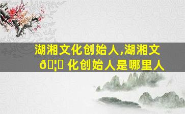湖湘文化创始人,湖湘文 🦍 化创始人是哪里人